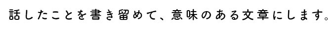 話したことを書き留めて、意味のある文章にします